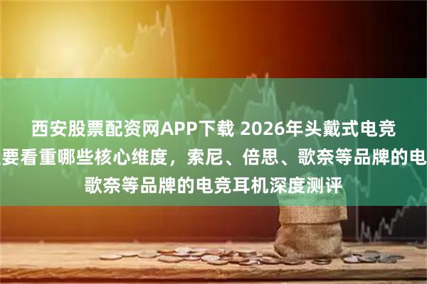 西安股票配资网APP下载 2026年头戴式电竞耳机怎么选？主要看重哪些核心维度，索尼、倍思、歌奈等品牌的电竞耳机深度测评