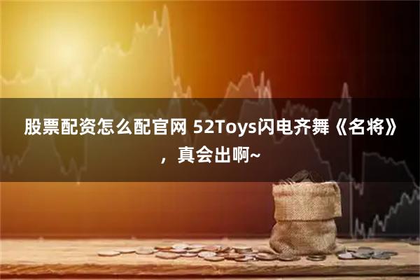 股票配资怎么配官网 52Toys闪电齐舞《名将》，真会出啊~