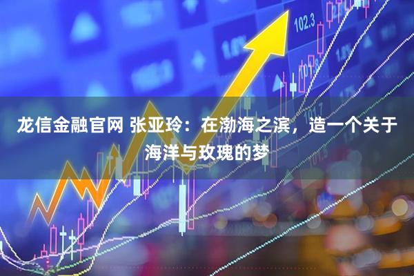 龙信金融官网 张亚玲:在渤海之滨,造一个关于海洋与玫瑰的梦