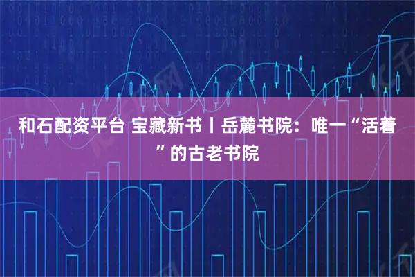 和石配资平台 宝藏新书丨岳麓书院：唯一“活着”的古老书院
